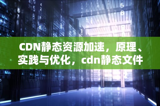 CDN静态资源加速，原理、实践与优化，cdn静态文件