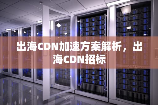 出海CDN加速方案解析，出海CDN招标