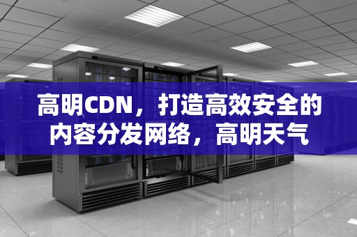 高明CDN，打造高效安全的内容分发网络，高明天气