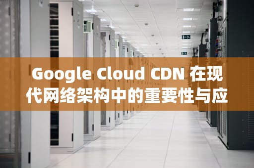 Google Cloud CDN 在现代网络架构中的重要性与应用，googlecloudcdn申请