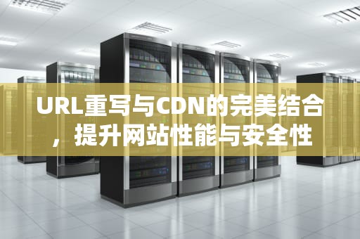 URL重写与CDN的完美结合，提升网站性能与安全性
