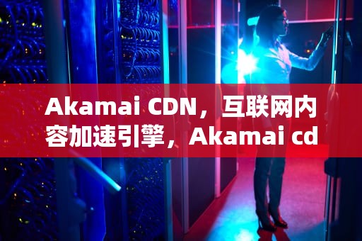 Akamai CDN，互联网内容加速引擎，Akamai cdn价格