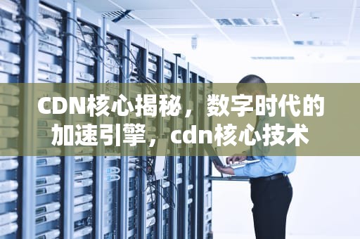 CDN核心揭秘，数字时代的加速引擎，cdn核心技术