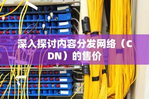 深入探讨内容分发网络（CDN）的售价