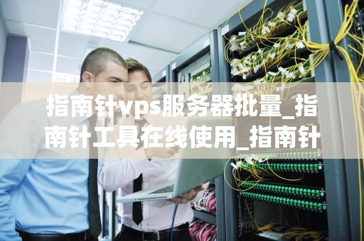 指南针vps服务器批量_指南针工具在线使用_指南针VPS服务器批量管理与优化策略