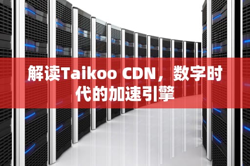 解读Taikoo CDN，数字时代的加速引擎
