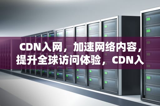 CDN入网，加速网络内容，提升全球访问体验，CDN入网许可证