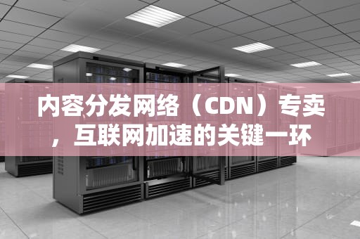 内容分发网络（CDN）专卖，互联网加速的关键一环
