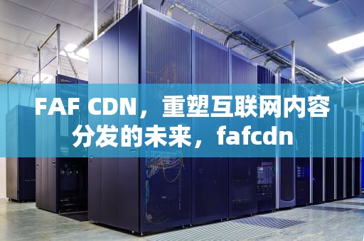 FAF CDN，重塑互联网内容分发的未来，fafcdn