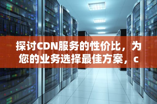 探讨CDN服务的性价比，为您的业务选择最佳方案，cdn哪个好
