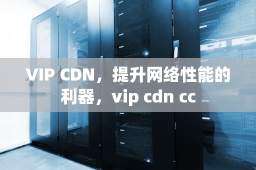 VIP CDN，提升网络性能的利器，vip cdn cc