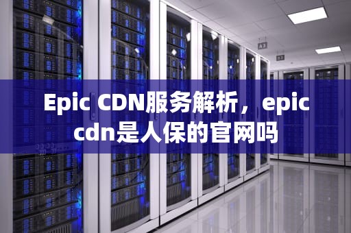Epic CDN服务解析，epiccdn是人保的官网吗