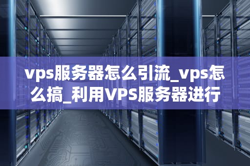 vps服务器怎么引流_vps怎么搞_利用VPS服务器进行有效引流的策略