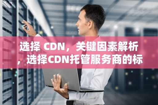 选择 CDN，关键因素解析，选择CDN托管服务商的标准是什么?