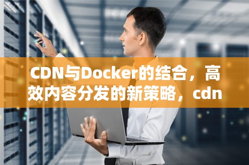 CDN与Docker的结合，高效内容分发的新策略，cdn docker部署
