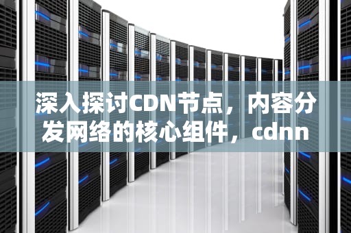 深入探讨CDN节点，内容分发网络的核心组件，cdnnode是什么