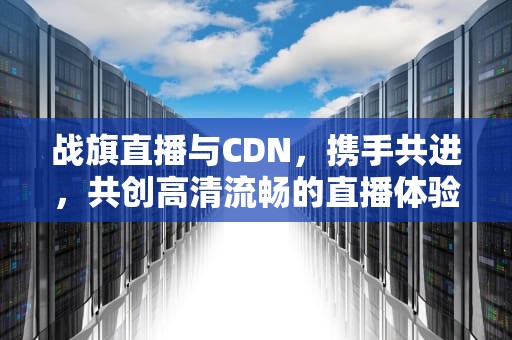 战旗直播与CDN，携手共进，共创高清流畅的直播体验，战旗 ck 硬顶