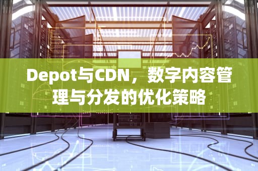 Depot与CDN，数字内容管理与分发的优化策略
