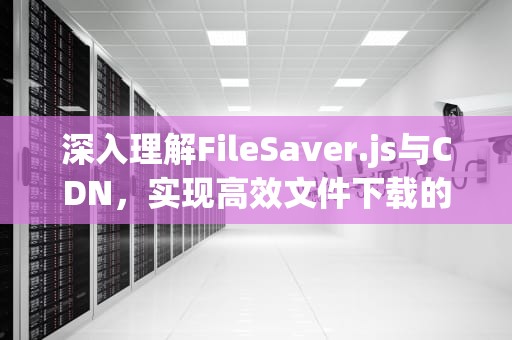 深入理解FileSaver.js与CDN，实现高效文件下载的前端解决方案