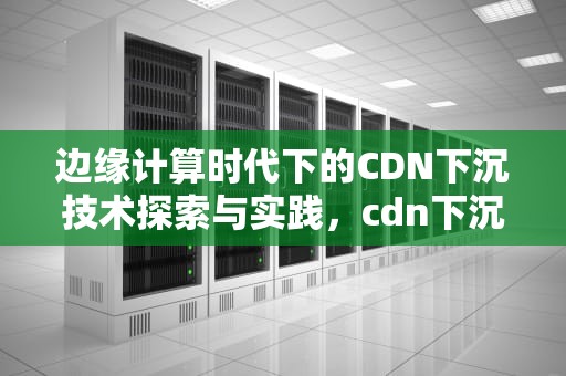 边缘计算时代下的CDN下沉技术探索与实践，cdn下沉什么意思