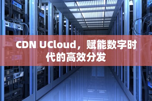 CDN UCloud，赋能数字时代的高效分发