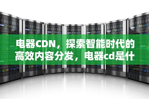电器CDN，探索智能时代的高效内容分发，电器cd是什么意思