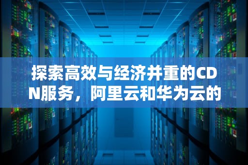 探索高效与经济并重的CDN服务，阿里云和华为云的折扣策略深度解析，cdn活动