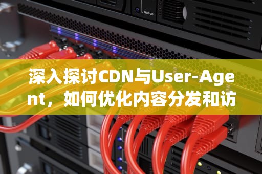 深入探讨CDN与User-Agent，如何优化内容分发和访问控制