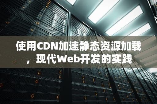 使用CDN加速静态资源加载，现代Web开发的实践