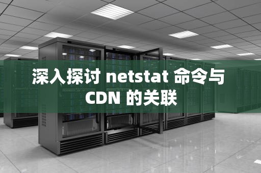 深入探讨 netstat 命令与 CDN 的关联