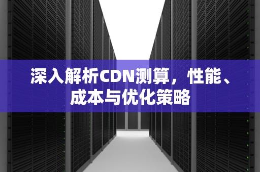 深入解析CDN测算，性能、成本与优化策略