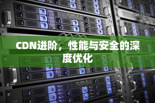 CDN进阶，性能与安全的深度优化