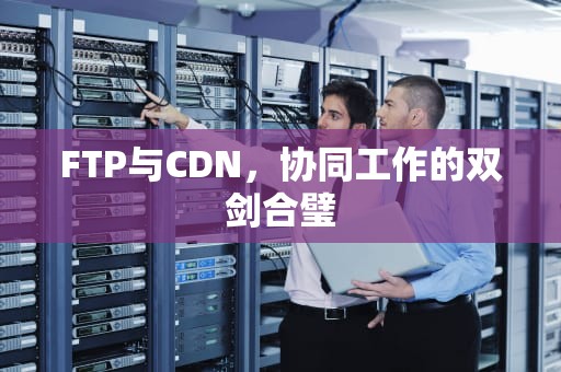 FTP与CDN，协同工作的双剑合璧