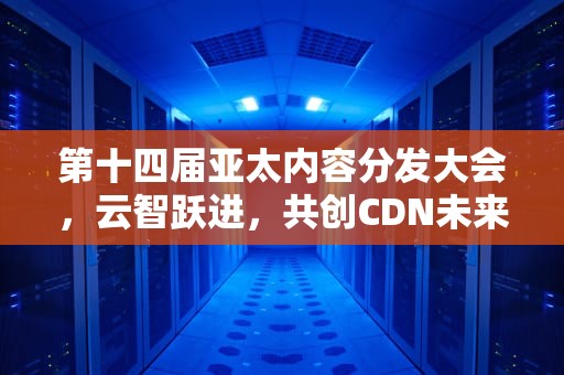 第十四届亚太内容分发大会，云智跃进，共创CDN未来