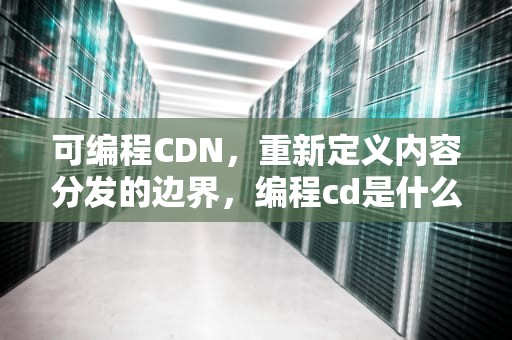 可编程CDN，重新定义内容分发的边界，编程cd是什么意思