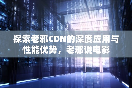 探索老邪CDN的深度应用与性能优势，老邪说电影