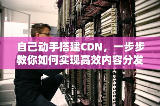 自己动手搭建CDN，一步步教你如何实现高效内容分发，cdn怎么做