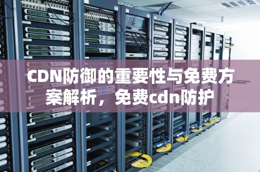CDN防御的重要性与免费方案解析，免费cdn防护