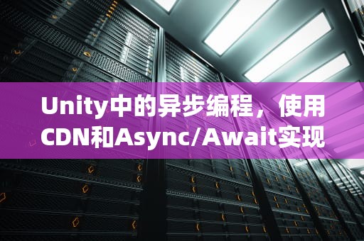 Unity中的异步编程，使用CDN和Async/Await实现高效资源加载，unity异步加载原理