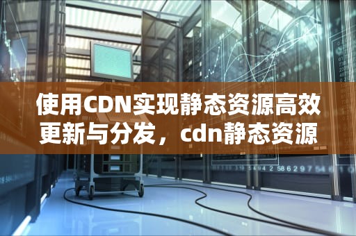 使用CDN实现静态资源高效更新与分发，cdn静态资源