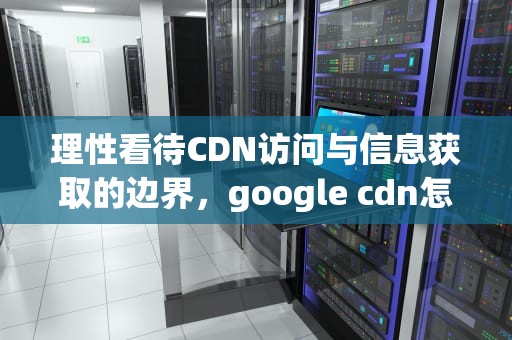 理性看待CDN访问与信息获取的边界，google cdn怎么用