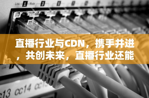 直播行业与CDN，携手并进，共创未来，直播行业还能走多久
