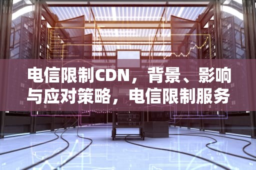 电信限制CDN，背景、影响与应对策略，电信限制服务是怎么回事