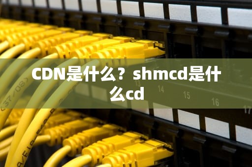 CDN是什么？shmcd是什么cd