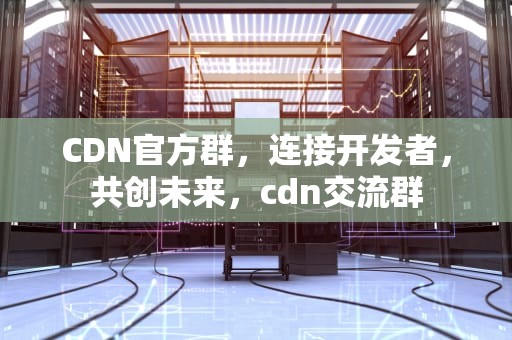 CDN官方群，连接开发者，共创未来，cdn交流群