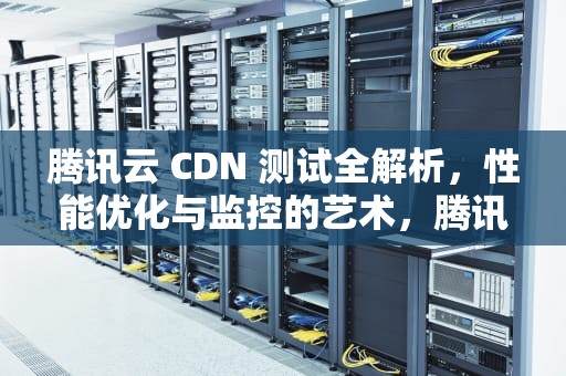 腾讯云 CDN 测试全解析，性能优化与监控的艺术，腾讯cdn使用