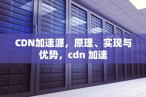 CDN加速源，原理、实现与优势，cdn 加速