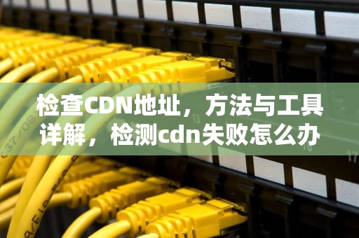 检查CDN地址，方法与工具详解，检测cdn失败怎么办