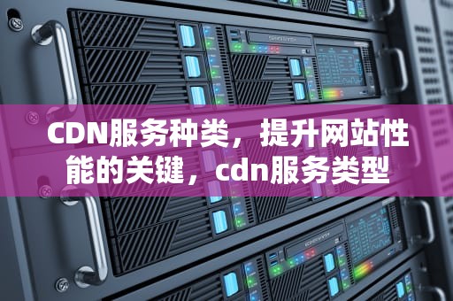 CDN服务种类，提升网站性能的关键，cdn服务类型