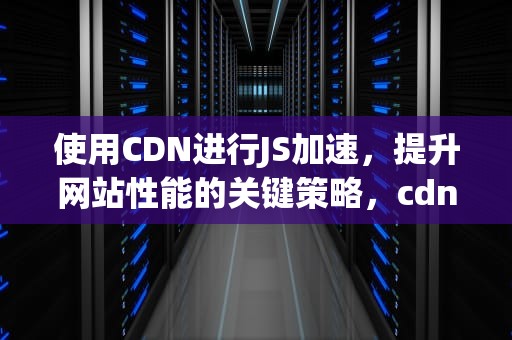 使用CDN进行JS加速，提升网站性能的关键策略，cdn加速工具